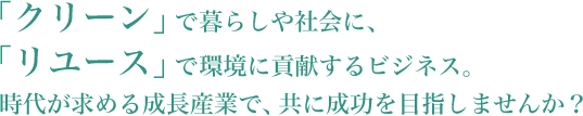 「クリーン」で暮らしや社会に、「リユース」で環境に貢献するビジネス。時代が求める成長産業で、共に成功を目指しませんか？